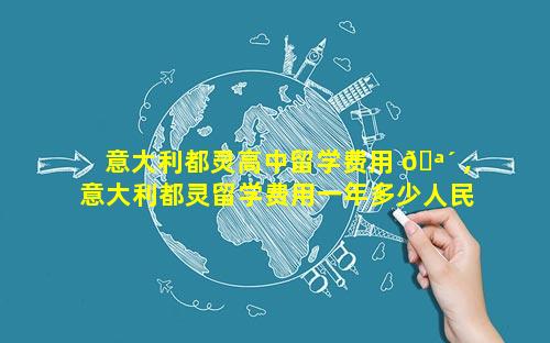 意大利都灵高中留学费用 🪴 ,意大利都灵留学费用一年多少人民币